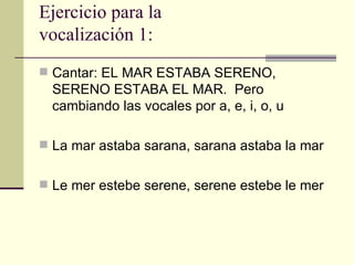 Ejercicio para la
vocalización 1:
 Cantar: EL MAR ESTABA SERENO,
  SERENO ESTABA EL MAR. Pero
  cambiando las vocales por a, e, i, o, u

 La mar astaba sarana, sarana astaba la mar


 Le mer estebe serene, serene estebe le mer
 