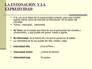 LA ENTONACIÓN Y LA
EXPRESIVIDAD:

   A la voz se le debe dar la expresividad correcta, para que nuestro
    oyente sienta como se trasmite la información. Es la sazón del
    mensaje.
   Tonos - velocidad - intensidad.

   A) Tono: es el cuerpo que tiene la voz al pronunciar las vocales y
     consonantes y que puede ser grave, medio o agudo.

   B) Intensidad: es la fuerza de voz que le ponemos al hablar.
   La intensidad de la voz puede ser alta, media y baja.

   Intensidad alta           ¡Viva el Perú ¡

   Intensidad media           ¿Cómo te llamas?

   Intensidad baja            Te quiero
 
