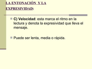 LA ENTONACIÓN Y LA
EXPRESIVIDAD:

   C) Velocidad: esta marca el ritmo en la
    lectura y denota la expresividad que lleva el
    mensaje.

   Puede ser lenta, media o rápida.
 