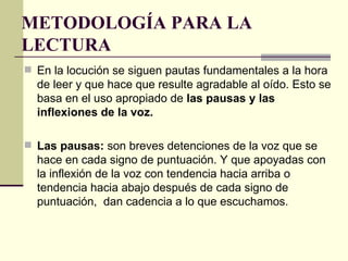 METODOLOGÍA PARA LA
LECTURA
 En la locución se siguen pautas fundamentales a la hora
  de leer y que hace que resulte agradable al oído. Esto se
  basa en el uso apropiado de las pausas y las
  inflexiones de la voz.

 Las pausas: son breves detenciones de la voz que se
  hace en cada signo de puntuación. Y que apoyadas con
  la inflexión de la voz con tendencia hacia arriba o
  tendencia hacia abajo después de cada signo de
  puntuación, dan cadencia a lo que escuchamos.
 