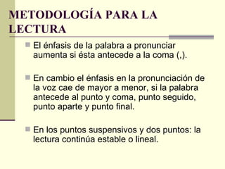 METODOLOGÍA PARA LA
LECTURA
   El énfasis de la palabra a pronunciar
    aumenta si ésta antecede a la coma (,).

   En cambio el énfasis en la pronunciación de
    la voz cae de mayor a menor, si la palabra
    antecede al punto y coma, punto seguido,
    punto aparte y punto final.

   En los puntos suspensivos y dos puntos: la
    lectura continúa estable o lineal.
 