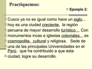 Practiquemos:
                                  Ejemplo 2:


 Cusco ya no es igual como hace un siglo...
 hoy es una ciudad creciente, la región
 peruana de mayor desarrollo turístico… Con
 monumentos incas e iglesias coloniales... es
 cosmopolita, cultural y religiosa. Sede de
 una de las principales Universidades en el
  Perú, que ha contribuido a que esta
 ciudad, logre su desarrollo.
 
