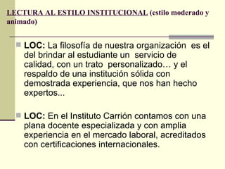 LECTURA AL ESTILO INSTITUCIONAL (estilo moderado y
animado)


   LOC: La filosofía de nuestra organización es el
    del brindar al estudiante un servicio de
    calidad, con un trato personalizado… y el
    respaldo de una institución sólida con
    demostrada experiencia, que nos han hecho
    expertos...

   LOC: En el Instituto Carrión contamos con una
    plana docente especializada y con amplia
    experiencia en el mercado laboral, acreditados
    con certificaciones internacionales.
 