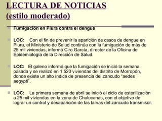 LECTURA DE NOTICIAS
(estilo moderado)
 Fumigación en Piura contra el dengue

 LOC:    Con el fin de prevenir la aparición de casos de dengue en
  Piura, el Ministerio de Salud continúa con la fumigación de más de
  25 mil viviendas, informó Ciro García, director de la Oficina de
  Epidemiología de la Dirección de Salud.

 LOC: El galeno informó que la fumigación se inició la semana
  pasada y se realizó en 1 520 viviendas del distrito de Morropón,
  donde existe un alto índice de presencia del zancudo “aedes
  aegypti”.

 LOC:    La primera semana de abril se inició el ciclo de esterilización
  a 25 mil viviendas en la zona de Chulucanas, con el objetivo de
  lograr un control y desaparición de las larvas del zancudo transmisor.
 