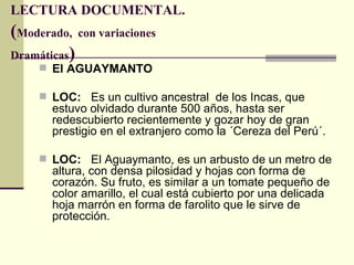 LECTURA DOCUMENTAL.
(Moderado, con variaciones
Dramáticas)
      El AGUAYMANTO

      LOC: Es un cultivo ancestral de los Incas, que
       estuvo olvidado durante 500 años, hasta ser
       redescubierto recientemente y gozar hoy de gran
       prestigio en el extranjero como la ´Cereza del Perú´.

      LOC: El Aguaymanto, es un arbusto de un metro de
       altura, con densa pilosidad y hojas con forma de
       corazón. Su fruto, es similar a un tomate pequeño de
       color amarillo, el cual está cubierto por una delicada
       hoja marrón en forma de farolito que le sirve de
       protección.
 