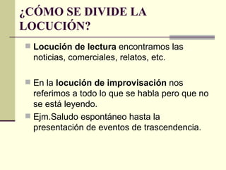 ¿CÓMO SE DIVIDE LA
LOCUCIÓN?
 Locución de lectura encontramos las
  noticias, comerciales, relatos, etc.

 En la locución de improvisación nos
  referimos a todo lo que se habla pero que no
  se está leyendo.
 Ejm.Saludo espontáneo hasta la
  presentación de eventos de trascendencia.
 