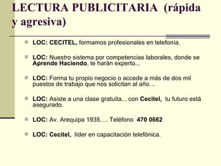LECTURA PUBLICITARIA (rápida
y agresiva)
  LOC: CECITEL, formamos profesionales en telefonía.

  LOC: Nuestro sistema por competencias laborales, donde se
    Aprende Haciendo, te harán experto...

  LOC: Forma tu propio negocio o accede a más de dos mil
    puestos de trabajo que nos solicitan al año…

  LOC: Asiste a una clase gratuita... con Cecitel, tu futuro está
    asegurado.

  LOC: Av. Arequipa 1935…. Teléfono 470 0662

  LOC: Cecitel, líder en capacitación telefónica.
 