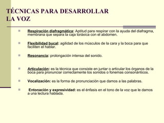 TÉCNICAS PARA DESARROLLAR
LA VOZ
     Respiración diafragmática: Aptitud para respirar con la ayuda del diafragma,
      membrana que separa la caja toráxica con el abdomen.

     Flexibilidad bucal: agilidad de los músculos de la cara y la boca para que
      faciliten el hablar.

     Resonancia: prolongación intensa del sonido.


     Articulación: es la técnica que consiste en juntar o articular los órganos de la
      boca para pronunciar correctamente los sonidos o fonemas consonánticos.

     Vocalización: es la forma de pronunciación que damos a las palabras.

     Entonación y expresividad: es el énfasis en el tono de la voz que le damos
      a una lectura hablada.
 