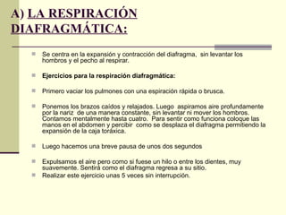 A) LA RESPIRACIÓN
DIAFRAGMÁTICA:
     Se centra en la expansión y contracción del diafragma, sin levantar los
      hombros y el pecho al respirar.

     Ejercicios para la respiración diafragmática:

     Primero vaciar los pulmones con una espiración rápida o brusca.

     Ponemos los brazos caídos y relajados. Luego aspiramos aire profundamente
      por la nariz de una manera constante, sin levantar ni mover los hombros.
      Contamos mentalmente hasta cuatro. Para sentir como funciona coloque las
      manos en el abdomen y percibir como se desplaza el diafragma permitiendo la
      expansión de la caja toráxica.

     Luego hacemos una breve pausa de unos dos segundos

     Expulsamos el aire pero como si fuese un hilo o entre los dientes, muy
      suavemente. Sentirá como el diafragma regresa a su sitio.
     Realizar este ejercicio unas 5 veces sin interrupción.
 