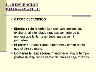 LA RESPIRACIÓN
DIAFRAGMÁTICA:

  OTROS EJERCICIOS


  Ejercicios de la vela: Con una vela encendida,
   expirar el aire inhalado muy suavemente de tal
   manera que la llama no debe apagarse, ni
   parpadear.
  El conteo: respirar profundamente y contar hasta
   que el aire se agote.
  Contener la respiración: mantener el mayor tiempo
   posible la respiración dentro de nuestra caja toráxica.
 