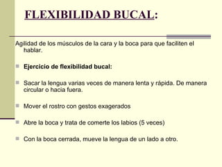 FLEXIBILIDAD BUCAL:

Agilidad de los músculos de la cara y la boca para que faciliten el
   hablar.

 Ejercicio de flexibilidad bucal:

 Sacar la lengua varias veces de manera lenta y rápida. De manera
   circular o hacia fuera.

 Mover el rostro con gestos exagerados

 Abre la boca y trata de comerte los labios (5 veces)

 Con la boca cerrada, mueve la lengua de un lado a otro.
 