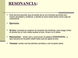 RESONANCIA:

 Esta técnica permite que el sonido de la voz humana se emita con
   mayor gravedad y amplitud, y donde la zona nasal actúa como caja de
   resonancia.

 Ejercicios:



 El toro: consiste en respirar sin levantar los hombros, para luego imitar
   el sonido de un toro hasta acabar el aire. Unas 4 a 5 veces.

 Rammmmm: tomar aire y pronunciar la palabra RAMMMMMM, y
   que resuena en la parte nasal hasta que se agote el aire.

 Tararear: cantar con los dientes cerrados y con la parte nasal.
 