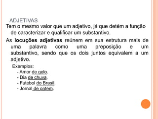 adjetivasTem o mesmo valor que um adjetivo, já que detém a função de caracterizar e qualificar um substantivo.As locuções adjetivas reúnem em sua estrutura mais de uma palavra como uma preposição e um substantivo, sendo que os dois juntos equivalem a um adjetivo.Exemplos:- Amor de gelo.- Dia de chuva.- Futebol do Brasil.- Jornal de ontem.