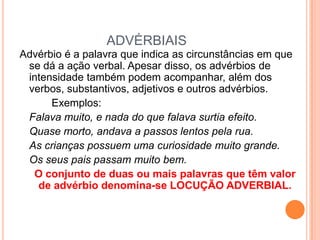 ADVÉRBIAISAdvérbio é a palavra que indica as circunstâncias em que se dá a ação verbal. Apesar disso, os advérbios de intensidade também podem acompanhar, além dos verbos, substantivos, adjetivos e outros advérbios.		Exemplos:Falava muito, e nada do que falava surtia efeito.	Quase morto, andava a passos lentos pela rua.	As crianças possuem uma curiosidade muito grande.	Os seus pais passam muito bem.O conjunto de duas ou mais palavras que têm valor de advérbio denomina-se LOCUÇÃO ADVERBIAL.