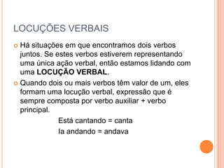 LOCUÇÕES VERBAISHá situações em que encontramos dois verbos juntos. Se estes verbos estiverem representando uma única ação verbal, então estamos lidando com uma LOCUÇÃO VERBAL.Quando dois ou mais verbos têm valor de um, eles formam uma locução verbal, expressão que é sempre composta por verbo auxiliar + verbo principal.			Está cantando = canta			Ia andando = andava