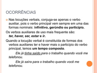 OCORRÊNCIASNas locuções verbais, conjuga-se apenas o verbo auxiliar, pois o verbo principal vem sempre em uma das formas nominais: infinitivo, gerúndio ou particípio.Os verbos auxiliares de uso mais frequente são: ter, haver, ser, estar e ir.Quando a locução verbal é constituída de formas dos verbos auxiliares ter e haver mais o particípio do verbo principal, temos um tempo composto.		Ele já tinha saído para o trabalho quando você me telefonou.		Ele já saíra para o trabalho quando você me telefonou.
