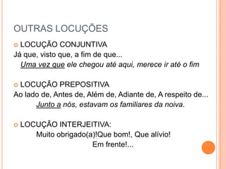 OUTRAS LOCUÇÕESLOCUÇÃO CONJUNTIVAJá que, visto que, a fim de que...Uma vez que ele chegou até aqui, merece ir até o fimLOCUÇÃO PREPOSITIVAAo lado de, Antes de, Além de, Adiante de, A respeito de...Junto a nós, estavam os familiares da noiva.LOCUÇÃO INTERJEITIVA:		Muito obrigado(a)!Que bom!, Que alívio!Em frente!...