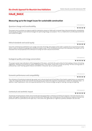 [ page 2 ]
Holcim Awards 2007/08 | Submission PDF
Measuring up to the target issues for sustainable construction
Bio-climatic Approach for Mountain Area Habitations
HA08_BAKJC
[ Self assessment ]
Quantum change and transferability
The project aims to achieve an original model for habitations placed on fields with increased slope, demonstrating the compatibility
of vernacular architecture and new technologies for optimizing energy consumption. This is a model which can be easily transferred
and studied throughly.
[ Self assessment ]
Ethical standards and social equity
Since the contemporary habitations are a large consumer of energy, the project comes with a solution for an economical model,
which is also an impulse for paying extra attention to green areas in the immediate proximity of the habitation.The project can be
evaluated from the perspective of an attempt for fusing man with natural environment.
[ Self assessment ]
Ecological quality and energy conservation
The project avoids major alterations of the topography of the place , and limits the used surface for the building in favour of existing
vegetation. Heating is ensured by air-water heating pumps. Fresh water comes from a near-by spring. The hot running water is
produced by a solar heating system.Natural ventilation is favoured by an auxiliary system .
[ Self assessment ]
Economic performance and compatibility
The utilisation of mainly local materials (eg, wood, sand, natural stone) and of local labour force lead to a good return on investment
. Also, the integration of the built volume into the grassy soil makes the long-term maintenance costs to be relatively lower . In
addition, lower exploitation costs are expected because of the massive energy saving for heating, cooling and lighting.
[ Self assessment ]
Contextual and aesthetic impact
The beauty of expressiveness of the natural landscape have generated a contextual architectural response. The built volumes aim a
better and organic blending with the natural environment. Although very contemporary, the architectural response stresses the
profound roots of a prehistorical life style and, in the same time, generates an ingenious synthesis between old and new.
 