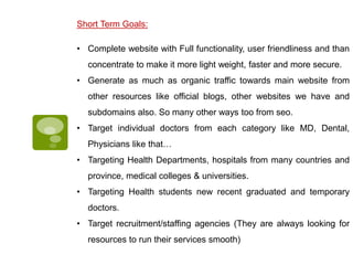 Short Term Goals:
• Complete website with Full functionality, user friendliness and than
concentrate to make it more light weight, faster and more secure.
• Generate as much as organic traffic towards main website from
other resources like official blogs, other websites we have and
subdomains also. So many other ways too from seo.
• Target individual doctors from each category like MD, Dental,
Physicians like that…
• Targeting Health Departments, hospitals from many countries and
province, medical colleges & universities.
• Targeting Health students new recent graduated and temporary
doctors.
• Target recruitment/staffing agencies (They are always looking for
resources to run their services smooth)
 