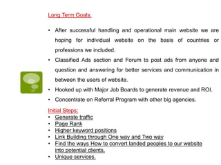 Long Term Goals:
• After successful handling and operational main website we are
hoping for individual website on the basis of countries or
professions we included.
• Classified Ads section and Forum to post ads from anyone and
question and answering for better services and communication in
between the users of website.
• Hooked up with Major Job Boards to generate revenue and ROI.
• Concentrate on Referral Program with other big agencies.
Initial Steps:
• Generate traffic
• Page Rank
• Higher keyword positions
• Link Building through One way and Two way
• Find the ways How to convert landed peoples to our website
into potential clients.
• Unique services.
 