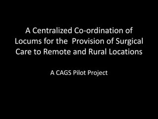 A Centralized Co-ordination of
Locums for the Provision of Surgical
Care to Remote and Rural Locations
A CAGS Pilot Project
 