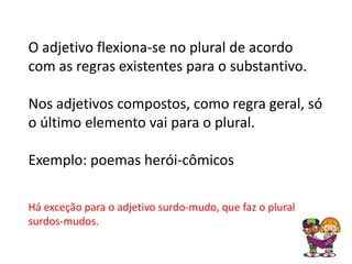 O adjetivo flexiona-se no plural de acordo
com as regras existentes para o substantivo.

Nos adjetivos compostos, como regra geral, só
o último elemento vai para o plural.

Exemplo: poemas herói-cômicos

Há exceção para o adjetivo surdo-mudo, que faz o plural
surdos-mudos.
 