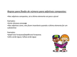 Regras para flexão de número para adjetivos compostos:
•Nos adjetivos compostos, só o último elemento vai para o plural

Exemplos:
•lente côncavo-convexas
•Nos adjetivos cores, eles ficam invariáveis quando o último elemento for um
substantivo

Exemplos:
•papel azul-turquesa/papéis azul-turquesa;
•olho verde-água / olhos verde-água
 