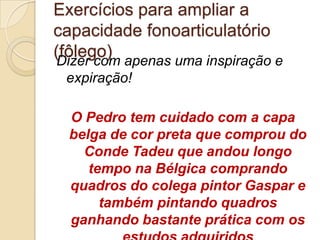 Exercícios para ampliar a
capacidade fonoarticulatório
(fôlego) apenas uma inspiração e
Dizer com
 expiração!

  O Pedro tem cuidado com a capa
  belga de cor preta que comprou do
    Conde Tadeu que andou longo
     tempo na Bélgica comprando
  quadros do colega pintor Gaspar e
       também pintando quadros
  ganhando bastante prática com os
 