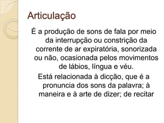 Articulação
É a produção de sons de fala por meio
    da interrupção ou constrição da
 corrente de ar expiratória, sonorizada
 ou não, ocasionada pelos movimentos
        de lábios, língua e véu.
  Está relacionada à dicção, que é a
   pronuncia dos sons da palavra; à
  maneira e à arte de dizer; de recitar
 