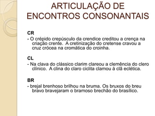 ARTICULAÇÃO DE
ENCONTROS CONSONANTAIS
CR
- O crépido crepúsculo da crendice creditou a crença na
   criação crente. A cretinização do cretense cravou a
   cruz crócea na cromática do croinha.

CL
- Na clava do clássico clarim clareou a clemência do clero
   clínico. A clina do claro ciclita clamou à clã eclética.

BR
- brejal brenhoso brilhou na bruma. Os bruxos do breu
   bravo bravejaram o bramoso brechão do brasílico.
 