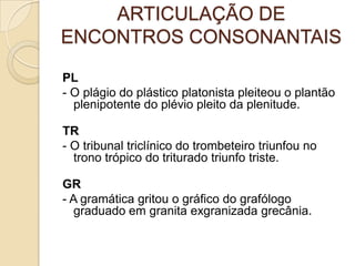 ARTICULAÇÃO DE
ENCONTROS CONSONANTAIS

PL
- O plágio do plástico platonista pleiteou o plantão
  plenipotente do plévio pleito da plenitude.

TR
- O tribunal triclínico do trombeteiro triunfou no
  trono trópico do triturado triunfo triste.

GR
- A gramática gritou o gráfico do grafólogo
   graduado em granita exgranizada grecânia.
 