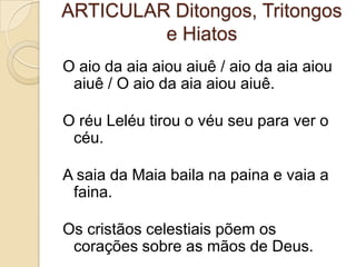 ARTICULAR Ditongos, Tritongos
         e Hiatos
O aio da aia aiou aiuê / aio da aia aiou
 aiuê / O aio da aia aiou aiuê.

O réu Leléu tirou o véu seu para ver o
 céu.

A saia da Maia baila na paina e vaia a
 faina.

Os cristãos celestiais põem os
 corações sobre as mãos de Deus.
 