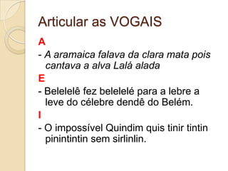 Articular as VOGAIS
A
- A aramaica falava da clara mata pois
  cantava a alva Lalá alada
E
- Belelelê fez belelelé para a lebre a
  leve do célebre dendê do Belém.
I
- O impossível Quindim quis tinir tintin
  pinintintin sem sirlinlin.
 