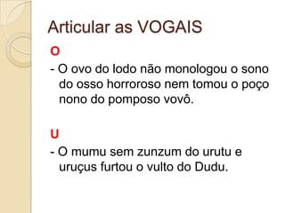Articular as VOGAIS
O
- O ovo do lodo não monologou o sono
  do osso horroroso nem tomou o poço
  nono do pomposo vovô.

U
- O mumu sem zunzum do urutu e
  uruçus furtou o vulto do Dudu.
 