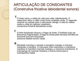 ARTICULAÇÃO DE CONSOANTES
(Construtiva fricativa labiodental sonora)
V
    O Veda vazou a valeta do vale para valer valentemente. O
    valenciano velou o valão vocal numa vacilação vadia. O vagonete
    variável vai variado para a vaticinante vatinga. A vela do vedóia
    vedou a volta do vigoroso vazanteiro.
    (construtiva fricativa labiodental surda)

F
    O forte fossilizado ofuscou o fragor do frade. O fotófobo fugiu da
    fotocromia fragmentada. A fraga foi ferida pela francesa fornalha do
    funcional fumívoro forqueado.
    (oclusiva bilabial sonora nasal)

M
    Mandado manchar o manaié o manajeiro mandou o maníaco
    manipular a mantilha. O manuseio mais maravilhou o mameluco
    mambira O mamífero mamote mastigou a mamoma mamiforme. O
    mamulengo do mamute melodiou o mama-mamá para a
    mamãezinha malsã.
 