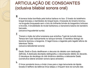 ARTICULAÇÃO DE CONSOANTES
(oclusiva bilabial sonora oral)
B
    A boneca boba borrifada pela botica bailava no box. O brado do botelheiro
    braçal brevejou o bamboleio do braçal búzio. A bússola do broeiro bromou
    na bruguéia broqueada sem o brio do brilhante brinde do bragantino brônzeo
    e brunido. A brutalidade do brutal barbarizou a bananeira baiana do bandeiro
    bancado.
    (oclusiva linguodental surda)
T
    Tiraram o tição da tulha tunesiana que entulhou Tupã de tumulto torpe.
    Tereza tem tudo triplicamente no tanque tomista. O teorético téologo do
    teorema teorizou a teogonia. O tagal trocou a tagarela pelo tagaté tafona da
    talentosa Tatúia.
    (oclusiva labiodental sonora)
D
    Dedé, Dodó e Dudu dedilharam o decurso do dédalo com dedicação
    definida. A dedicada decrépita datilografou o decomposto débito do decaído.
    O decalque do decálogo do didi dinâmico debilitou a debutante Dadá.
    (construtiva lateral alveolar sonora ápico-alveolar)
L
    O lince sonolento levou a linda Línea para o lago lamuriante da lápide
    lavada.O latifloro da latência lírica latejou o línquem leve do tumulto das
 