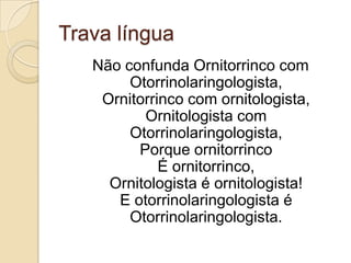Trava língua
   Não confunda Ornitorrinco com
        Otorrinolaringologista,
    Ornitorrinco com ornitologista,
          Ornitologista com
        Otorrinolaringologista,
         Porque ornitorrinco
             É ornitorrinco,
     Ornitologista é ornitologista!
      E otorrinolaringologista é
        Otorrinolaringologista.
 