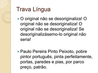 Trava Língua
   O original não se desoriginaliza! O
    original não se desoriginaliza! O
    original não se desoriginaliza! Se
    desoriginalizásemo-lo original não
    seria!

   Paulo Pereira Pinto Peixoto, pobre
    pintor português, pinta perfeitamente,
    portas, paredes e pias, por parco
    preço, patrão.
 