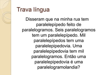 Trava língua
  Disseram que na minha rua tem
         paralelepípedo feito de
 paralelogramos. Seis paralelogramos
      tem um paralelepípedo. Mil
       paralelepípedos tem uma
        paralelepipedovia. Uma
       paralelepipedovia tem mil
      paralelogramos. Então uma
        paralelepipedovia é uma
         paralelogramolandia?
 