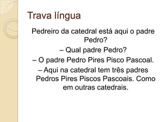 Trava língua
Pedreiro da catedral está aqui o padre
                Pedro?
         – Qual padre Pedro?
– O padre Pedro Pires Pisco Pascoal.
  – Aqui na catedral tem três padres
 Pedros Pires Piscos Pascoais. Como
          em outras catedrais.
 