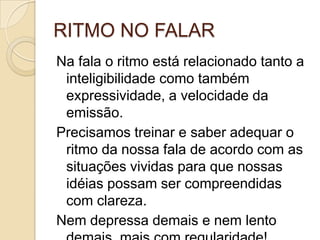 RITMO NO FALAR
Na fala o ritmo está relacionado tanto a
 inteligibilidade como também
 expressividade, a velocidade da
 emissão.
Precisamos treinar e saber adequar o
 ritmo da nossa fala de acordo com as
 situações vividas para que nossas
 idéias possam ser compreendidas
 com clareza.
Nem depressa demais e nem lento
 