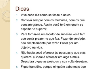 Dicas
1.   Viva cada dia como se fosse o único.
2.   Conviva sempre com os melhores, com os que
     pensam grande. Assim você terá em quem se
     espelhar e superar.
3.   Para tornar-se um locutor de sucesso você tem
     que sentir prazer no que faz. Fazer de verdade,
     não simplesmente por fazer. Fazer por um
     objetivo na vida.
4.   Não basta você oferecer às pessoas o que elas
     querem. O ideal é oferecer um algo a mais.
     Descubra o que as pessoas a sua volta desejam.
5.   Fique tranqüilo, porque ninguém sabe mais que
 