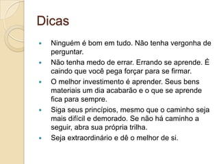 Dicas
   Ninguém é bom em tudo. Não tenha vergonha de
    perguntar.
   Não tenha medo de errar. Errando se aprende. É
    caindo que você pega forçar para se firmar.
   O melhor investimento é aprender. Seus bens
    materiais um dia acabarão e o que se aprende
    fica para sempre.
   Siga seus princípios, mesmo que o caminho seja
    mais difícil e demorado. Se não há caminho a
    seguir, abra sua própria trilha.
   Seja extraordinário e dê o melhor de si.
 