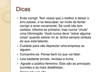 Dicas
   Evite corrigir. Tem vezes que o melhor é deixar o
    erro passar, e se desculpar, ao invés de tentar
    corrigir e errar novamente. Se você não tem
    certeza, informe-se primeiro, mas nunca “chute”
    uma informação. Você nunca deve “achar alguma
    coisa” quando estiver no ar, tenha sempre certeza
    do que está falando.
   Cuidado para não depreciar uma empresa ou
    alguém.
   Concentre-se. Pense bem no que vai falar.
   Leia bastante jornais, revistas e livros.
   Agrade o público feminino. Elas são as principais
    ouvintes e as mais detalhistas.
 