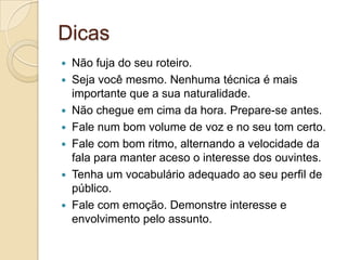 Dicas
 Não fuja do seu roteiro.
 Seja você mesmo. Nenhuma técnica é mais
  importante que a sua naturalidade.
 Não chegue em cima da hora. Prepare-se antes.
 Fale num bom volume de voz e no seu tom certo.
 Fale com bom ritmo, alternando a velocidade da
  fala para manter aceso o interesse dos ouvintes.
 Tenha um vocabulário adequado ao seu perfil de
  público.
 Fale com emoção. Demonstre interesse e
  envolvimento pelo assunto.
 