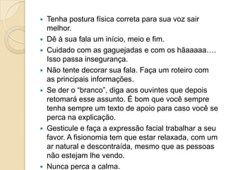  Tenha postura física correta para sua voz sair
  melhor.
 Dê à sua fala um início, meio e fim.
 Cuidado com as gaguejadas e com os hãaaaaa….
  Isso passa insegurança.
 Não tente decorar sua fala. Faça um roteiro com
  as principais informações.
 Se der o “branco”, diga aos ouvintes que depois
  retomará esse assunto. É bom que você sempre
  tenha sempre um texto de apoio para caso você se
  perca na explicação.
 Gesticule e faça a expressão facial trabalhar a seu
  favor. A fisionomia tem que estar relaxada, com um
  ar natural e descontraída, mesmo que as pessoas
  não estejam lhe vendo.
 Nunca perca a calma.
 