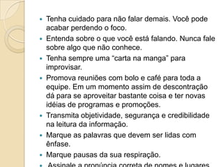  Tenha cuidado para não falar demais. Você pode
  acabar perdendo o foco.
 Entenda sobre o que você está falando. Nunca fale
  sobre algo que não conhece.
 Tenha sempre uma “carta na manga” para
  improvisar.
 Promova reuniões com bolo e café para toda a
  equipe. Em um momento assim de descontração
  dá para se aproveitar bastante coisa e ter novas
  idéias de programas e promoções.
 Transmita objetividade, segurança e credibilidade
  na leitura da informação.
 Marque as palavras que devem ser lidas com
  ênfase.
 Marque pausas da sua respiração.
 