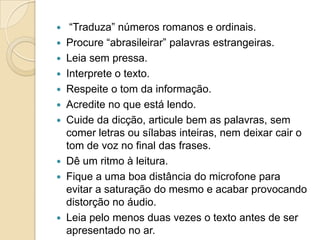     “Traduza” números romanos e ordinais.
   Procure “abrasileirar” palavras estrangeiras.
   Leia sem pressa.
   Interprete o texto.
   Respeite o tom da informação.
   Acredite no que está lendo.
   Cuide da dicção, articule bem as palavras, sem
    comer letras ou sílabas inteiras, nem deixar cair o
    tom de voz no final das frases.
   Dê um ritmo à leitura.
   Fique a uma boa distância do microfone para
    evitar a saturação do mesmo e acabar provocando
    distorção no áudio.
   Leia pelo menos duas vezes o texto antes de ser
    apresentado no ar.
 