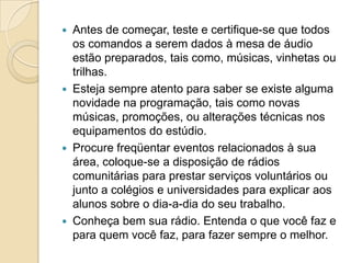    Antes de começar, teste e certifique-se que todos
    os comandos a serem dados à mesa de áudio
    estão preparados, tais como, músicas, vinhetas ou
    trilhas.
   Esteja sempre atento para saber se existe alguma
    novidade na programação, tais como novas
    músicas, promoções, ou alterações técnicas nos
    equipamentos do estúdio.
   Procure freqüentar eventos relacionados à sua
    área, coloque-se a disposição de rádios
    comunitárias para prestar serviços voluntários ou
    junto a colégios e universidades para explicar aos
    alunos sobre o dia-a-dia do seu trabalho.
   Conheça bem sua rádio. Entenda o que você faz e
    para quem você faz, para fazer sempre o melhor.
 