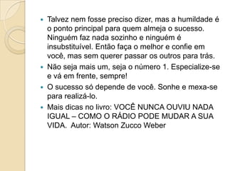    Talvez nem fosse preciso dizer, mas a humildade é
    o ponto principal para quem almeja o sucesso.
    Ninguém faz nada sozinho e ninguém é
    insubstituível. Então faça o melhor e confie em
    você, mas sem querer passar os outros para trás.
   Não seja mais um, seja o número 1. Especialize-se
    e vá em frente, sempre!
   O sucesso só depende de você. Sonhe e mexa-se
    para realizá-lo.
   Mais dicas no livro: VOCÊ NUNCA OUVIU NADA
    IGUAL – COMO O RÁDIO PODE MUDAR A SUA
    VIDA. Autor: Watson Zucco Weber
 